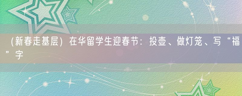（新春走基层）在华留学生迎春节：投壶、做灯笼、写“福”字